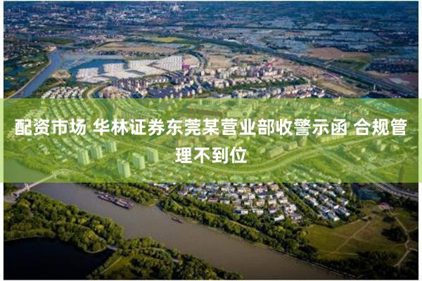配资市场 华林证券东莞某营业部收警示函 合规管理不到位