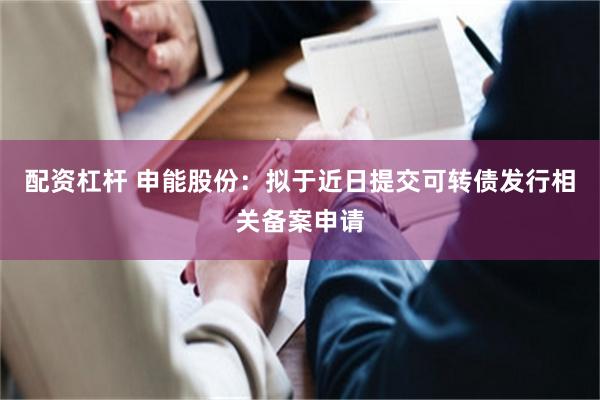 配资杠杆 申能股份：拟于近日提交可转债发行相关备案申请