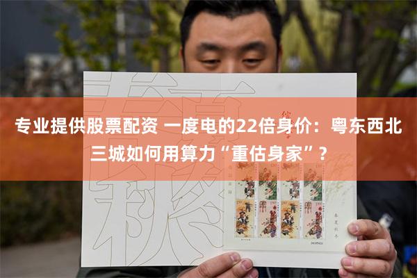 专业提供股票配资 一度电的22倍身价：粤东西北三城如何用算力“重估身家”？