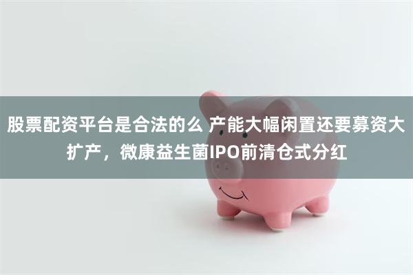 股票配资平台是合法的么 产能大幅闲置还要募资大扩产，微康益生菌IPO前清仓式分红