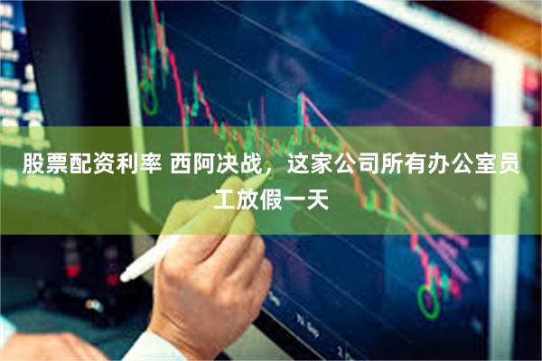 股票配资利率 西阿决战，这家公司所有办公室员工放假一天