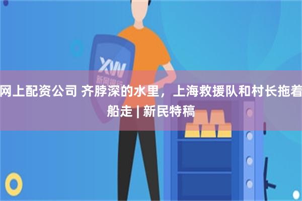 网上配资公司 齐脖深的水里，上海救援队和村长拖着船走 | 新民特稿