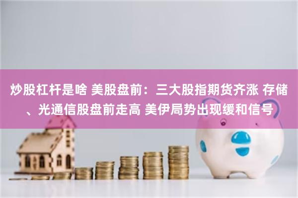 炒股杠杆是啥 美股盘前：三大股指期货齐涨 存储、光通信股盘前走高 美伊局势出现缓和信号
