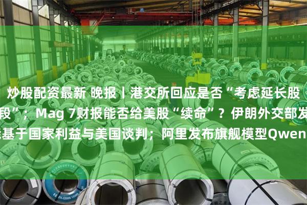炒股配资最新 晚报丨港交所回应是否“考虑延长股票交易时间取消午休时段”；Mag 7财报能否给美股“续命”？伊朗外交部发言人：伊朗可能基于国家利益与美国谈判；阿里发布旗舰模型Qwen3.8预览版；新规或大幅增加台积电电力成本