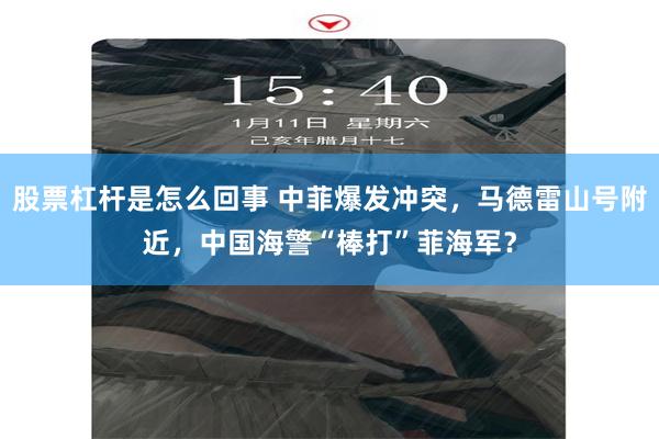 股票杠杆是怎么回事 中菲爆发冲突，马德雷山号附近，中国海警“棒打”菲海军？