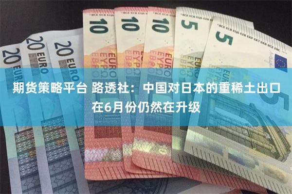 期货策略平台 路透社:中国对日本的重稀土出口在6月份仍然在升级