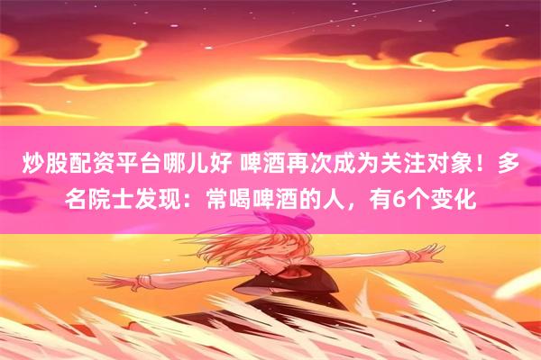 炒股配资平台哪儿好 啤酒再次成为关注对象！多名院士发现：常喝啤酒的人，有6个变化