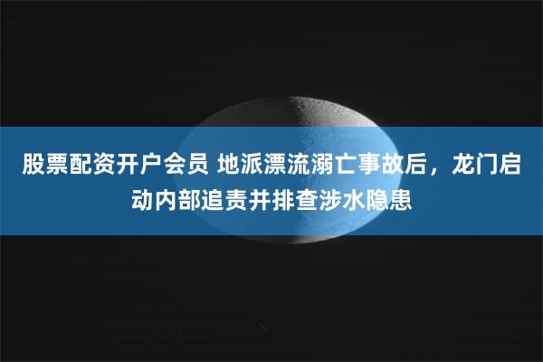股票配资开户会员 地派漂流溺亡事故后，龙门启动内部追责并排查涉水隐患