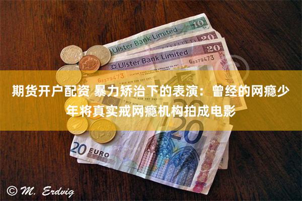 期货开户配资 暴力矫治下的表演：曾经的网瘾少年将真实戒网瘾机构拍成电影