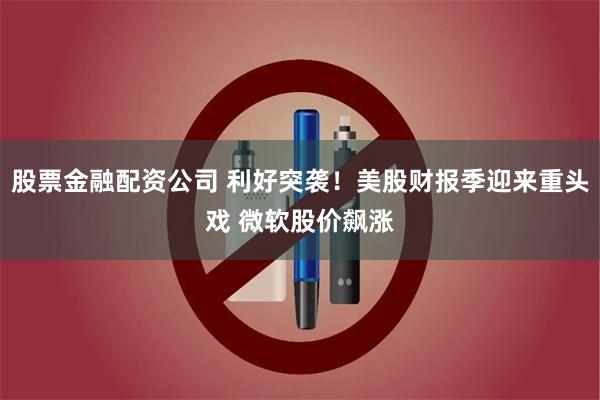 股票金融配资公司 利好突袭！美股财报季迎来重头戏 微软股价飙涨