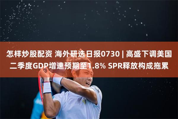 怎样炒股配资 海外研选日报0730 | 高盛下调美国二季度GDP增速预期至1.8% SPR释放构成拖累