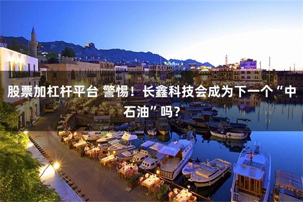 股票加杠杆平台 警惕！长鑫科技会成为下一个“中石油”吗？