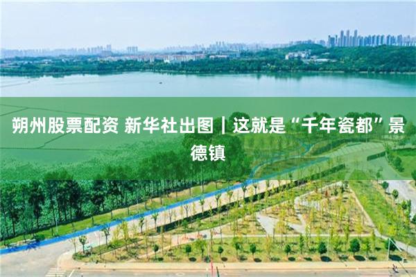 朔州股票配资 新华社出图｜这就是“千年瓷都”景德镇