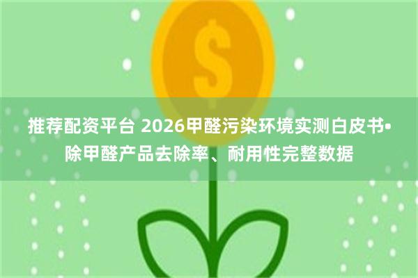 推荐配资平台 2026甲醛污染环境实测白皮书•除甲醛产品去除率、耐用性完整数据