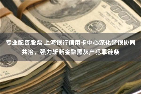 专业配资股票 上海银行信用卡中心深化警银协同共治，强力斩断金融黑灰产犯罪链条