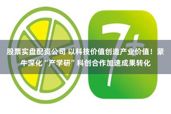 股票实盘配资公司 以科技价值创造产业价值！蒙牛深化“产学研”科创合作加速成果转化