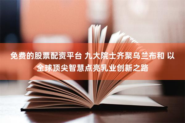 免费的股票配资平台 九大院士齐聚乌兰布和 以全球顶尖智慧点亮乳业创新之路