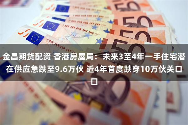 金昌期货配资 香港房屋局：未来3至4年一手住宅潜在供应急跌至9.6万伙 近4年首度跌穿10万伙关口