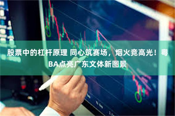 股票中的杠杆原理 同心筑赛场，烟火竞高光！粤BA点亮广东文体新图景