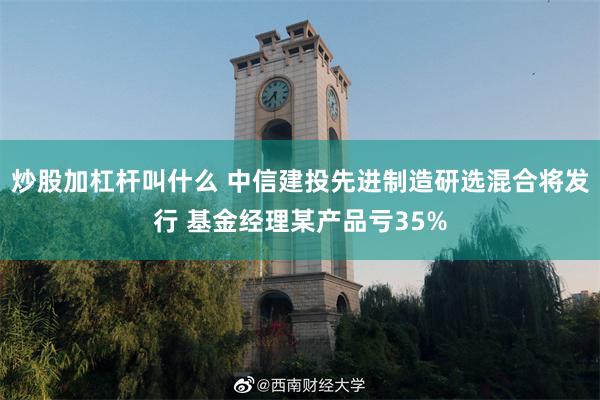 炒股加杠杆叫什么 中信建投先进制造研选混合将发行 基金经理某产品亏35%