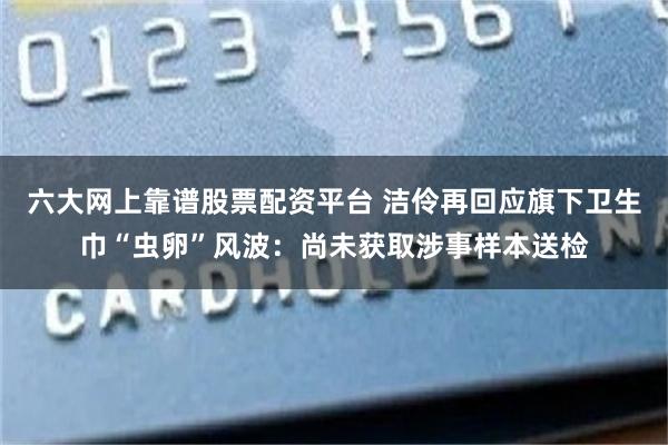 六大网上靠谱股票配资平台 洁伶再回应旗下卫生巾“虫卵”风波：尚未获取涉事样本送检