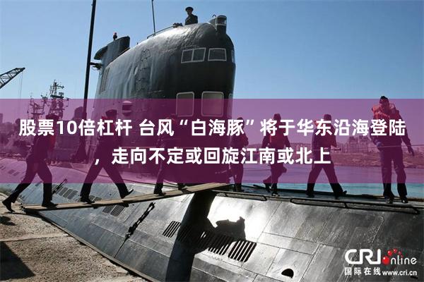 股票10倍杠杆 台风“白海豚”将于华东沿海登陆，走向不定或回旋江南或北上