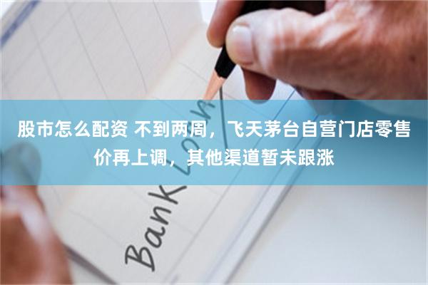 股市怎么配资 不到两周，飞天茅台自营门店零售价再上调，其他渠道暂未跟涨