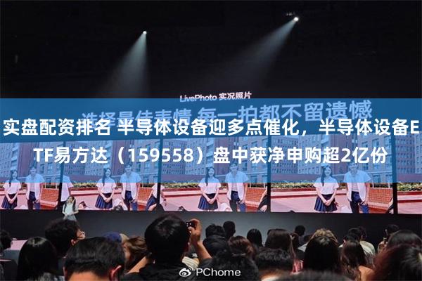 实盘配资排名 半导体设备迎多点催化，半导体设备ETF易方达（159558）盘中获净申购超2亿份
