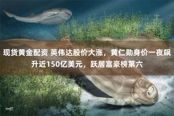 现货黄金配资 英伟达股价大涨，黄仁勋身价一夜飙升近150亿美元，跃居富豪榜第六