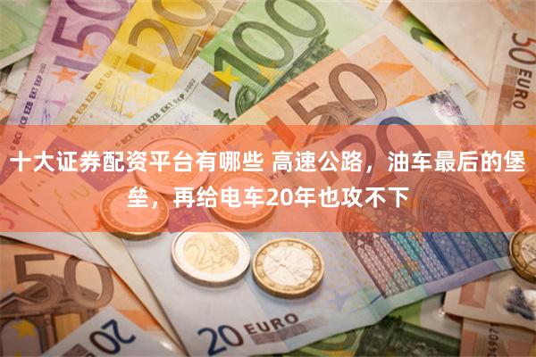 十大证券配资平台有哪些 高速公路，油车最后的堡垒，再给电车20年也攻不下