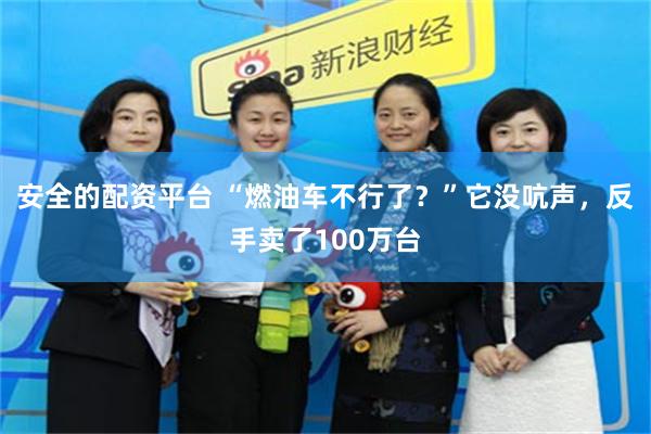 安全的配资平台 “燃油车不行了？”它没吭声，反手卖了100万台