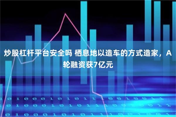 炒股杠杆平台安全吗 栖息地以造车的方式造家，A轮融资获7亿元