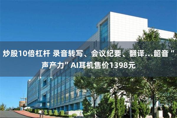 炒股10倍杠杆 录音转写、会议纪要、翻译…韶音“声产力”AI耳机售价1398元