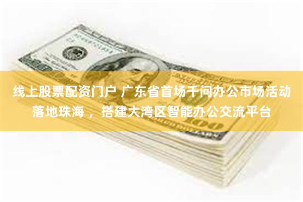 线上股票配资门户 广东省首场千问办公市场活动落地珠海 ，搭建大湾区智能办公交流平台