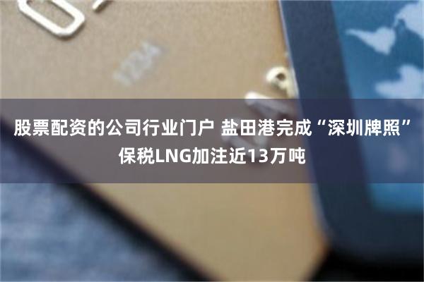 股票配资的公司行业门户 盐田港完成“深圳牌照”保税LNG加注近13万吨