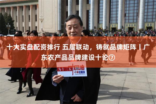 十大实盘配资排行 五层联动，铸就品牌矩阵丨广东农产品品牌建设十论⑦