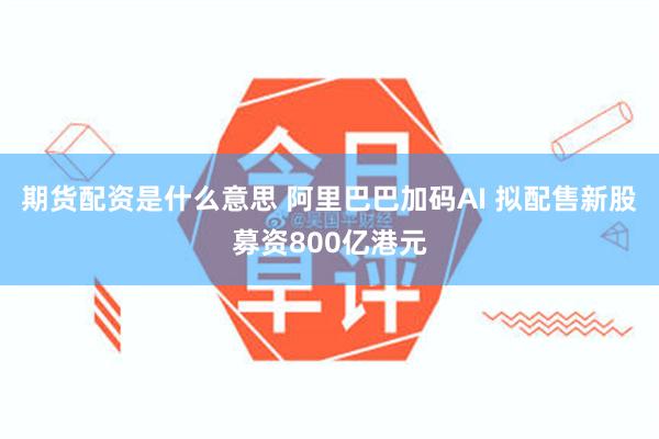 期货配资是什么意思 阿里巴巴加码AI 拟配售新股募资800亿港元