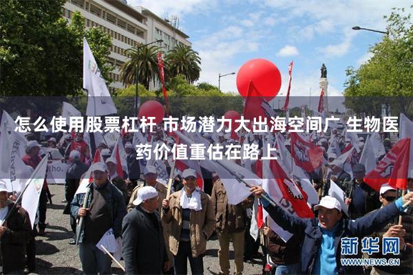 怎么使用股票杠杆 市场潜力大出海空间广 生物医药价值重估在路上