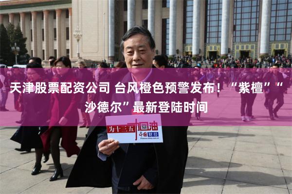 天津股票配资公司 台风橙色预警发布!“紫檀”“沙德尔”最新登陆时间