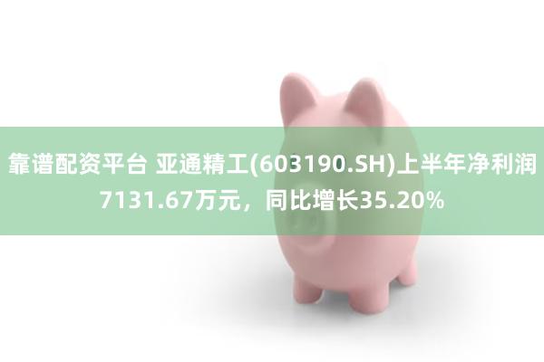 靠谱配资平台 亚通精工(603190.SH)上半年净利润7131.67万元，同比增长35.20%