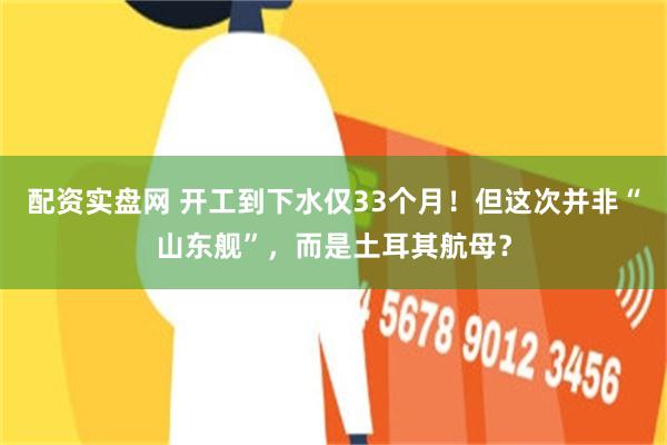 配资实盘网 开工到下水仅33个月！但这次并非“山东舰”，而是土耳其航母？