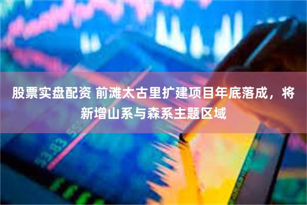股票实盘配资 前滩太古里扩建项目年底落成，将新增山系与森系主题区域