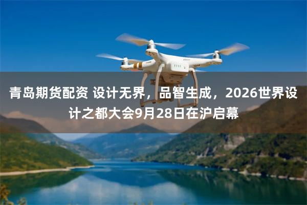 青岛期货配资 设计无界，品智生成，2026世界设计之都大会9月28日在沪启幕