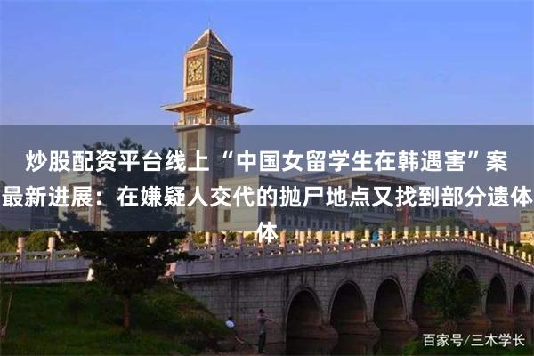 炒股配资平台线上 “中国女留学生在韩遇害”案最新进展：在嫌疑人交代的抛尸地点又找到部分遗体