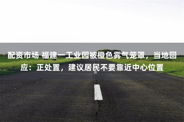 配资市场 福建一工业园被橙色雾气笼罩，当地回应：正处置，建议居民不要靠近中心位置