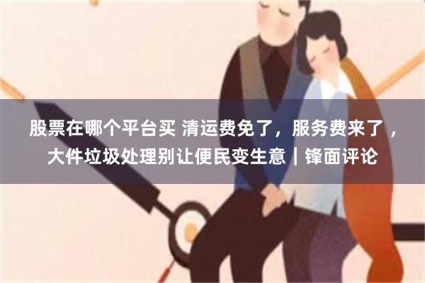 股票在哪个平台买 清运费免了，服务费来了 ，大件垃圾处理别让便民变生意｜锋面评论
