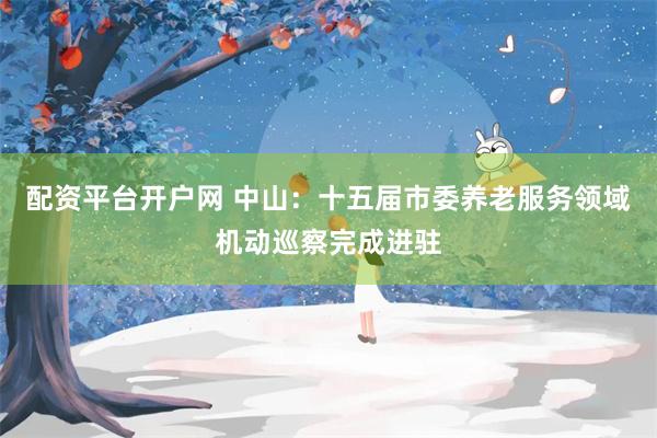 配资平台开户网 中山:十五届市委养老服务领域机动巡察完成进驻