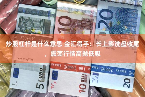 炒股杠杆是什么意思 金汇得手：长上影洗盘收尾，震荡行情高抛低吸