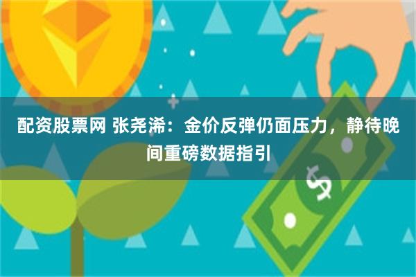 配资股票网 张尧浠：金价反弹仍面压力，静待晚间重磅数据指引