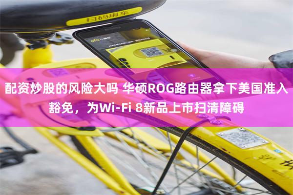 配资炒股的风险大吗 华硕ROG路由器拿下美国准入豁免，为Wi-Fi 8新品上市扫清障碍